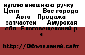 куплю внешнюю ручку › Цена ­ 2 000 - Все города Авто » Продажа запчастей   . Амурская обл.,Благовещенский р-н